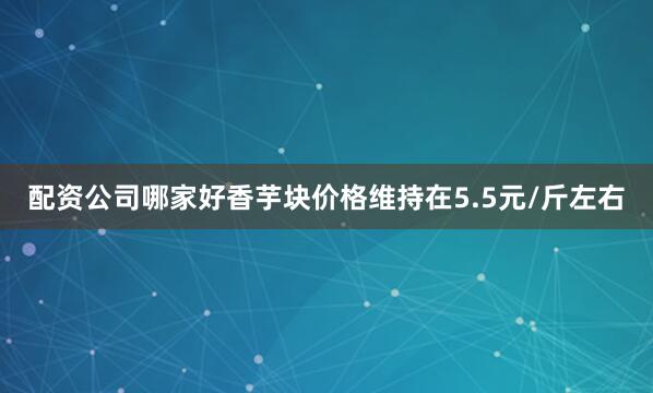配资公司哪家好香芋块价格维持在5.5元/斤左右