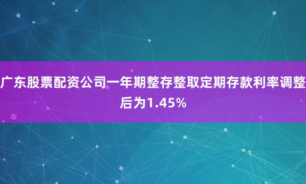 广东股票配资公司一年期整存整取定期存款利率调整后为1.45%