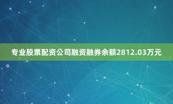 专业股票配资公司融资融券余额2812.03万元