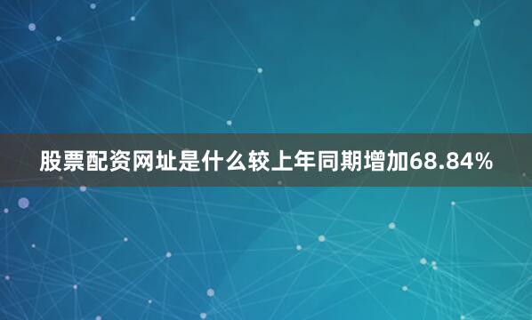 股票配资网址是什么较上年同期增加68.84%
