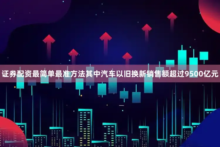 证券配资最简单最准方法其中汽车以旧换新销售额超过9500亿元