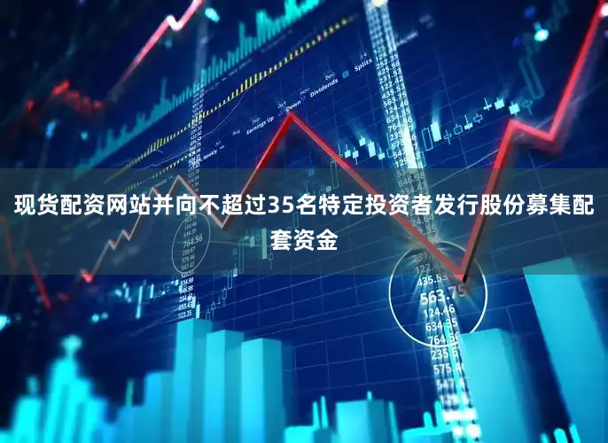 现货配资网站并向不超过35名特定投资者发行股份募集配套资金