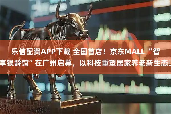 乐信配资APP下载 全国首店！京东MALL “智享银龄馆”在广州启幕，以科技重塑居家养老新生态‌