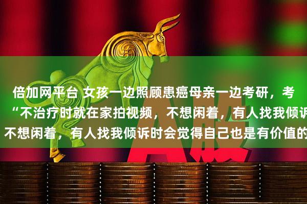 倍加网平台 女孩一边照顾患癌母亲一边考研，考上后却确诊直肠癌晚期，“不治疗时就在家拍视频，不想闲着，有人找我倾诉时会觉得自己也是有价值的”