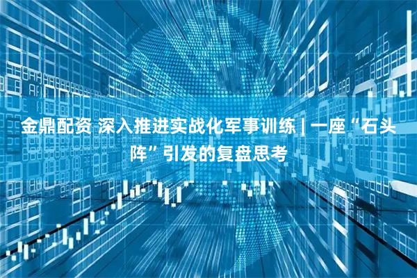 金鼎配资 深入推进实战化军事训练 | 一座“石头阵”引发的复盘思考