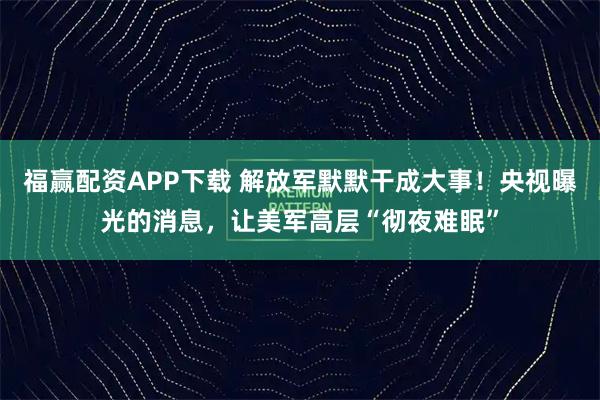 福赢配资APP下载 解放军默默干成大事！央视曝光的消息，让美军高层“彻夜难眠”