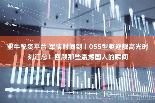 盟牛配资平台 军情时间到丨055型驱逐舰高光时刻汇总！回顾那些震撼国人的瞬间
