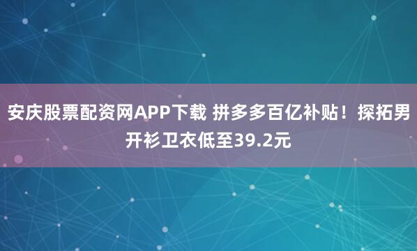 安庆股票配资网APP下载 拼多多百亿补贴！探拓男开衫卫衣低至39.2元
