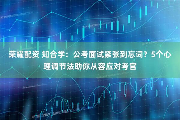 荣耀配资 知合学：公考面试紧张到忘词？5个心理调节法助你从容应对考官