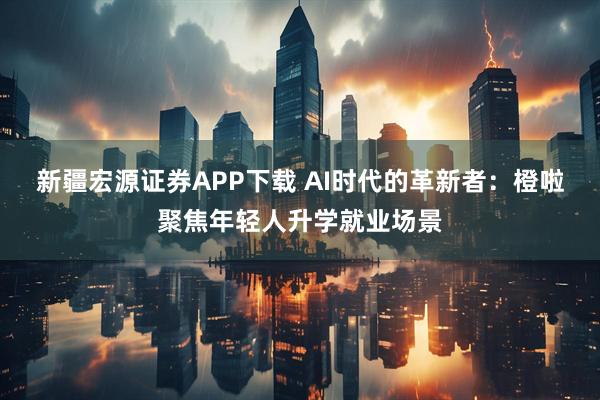 新疆宏源证券APP下载 AI时代的革新者：橙啦聚焦年轻人升学就业场景
