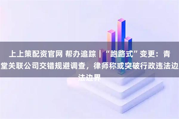上上策配资官网 帮办追踪｜“跑路式”变更：青保堂关联公司交错规避调查，律师称或突破行政违法边界