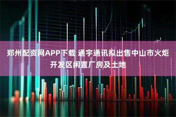 郑州配资网APP下载 通宇通讯拟出售中山市火炬开发区闲置厂房及土地