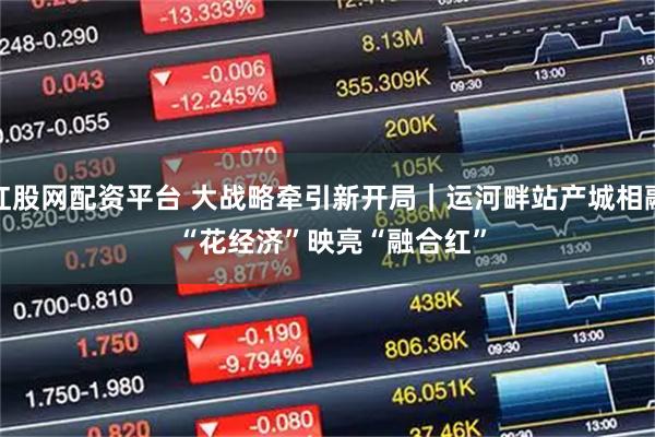 红股网配资平台 大战略牵引新开局｜运河畔站产城相融 “花经济”映亮“融合红”
