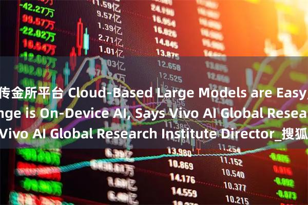 传金所平台 Cloud-Based Large Models are Easy; The Real Challenge is On-Device AI, Says Vivo AI Global Research Institute Director_搜狐网