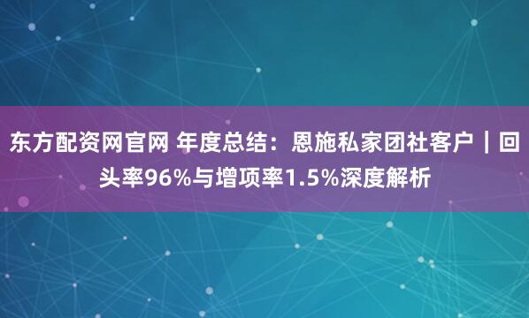 东方配资网官网 年度总结：恩施私家团社客户｜回头率96%与增项率1.5%深度解析