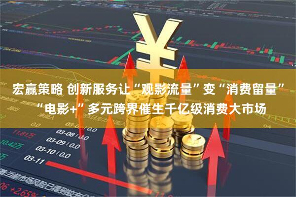 宏赢策略 创新服务让“观影流量”变“消费留量” “电影+”多元跨界催生千亿级消费大市场