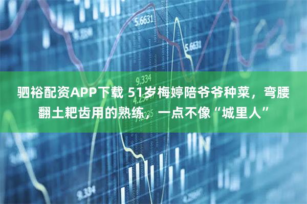 驷裕配资APP下载 51岁梅婷陪爷爷种菜，弯腰翻土耙齿用的熟练，一点不像“城里人”