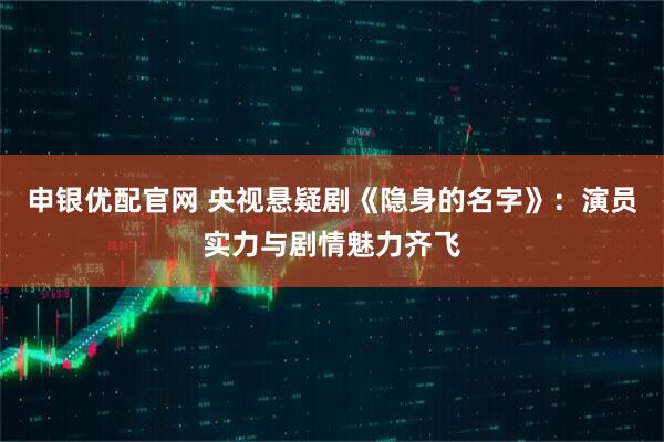 申银优配官网 央视悬疑剧《隐身的名字》：演员实力与剧情魅力齐飞