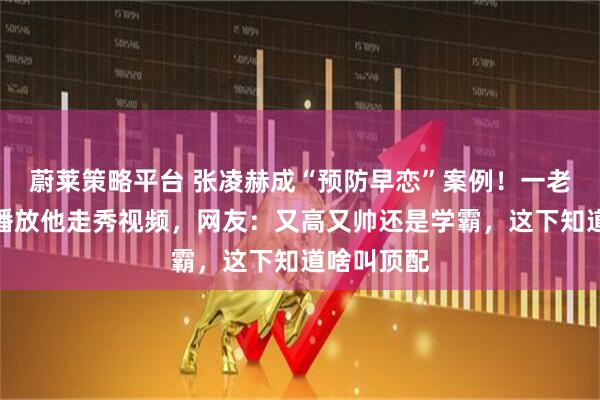 蔚莱策略平台 张凌赫成“预防早恋”案例！一老师在教室播放他走秀视频，网友：又高又帅还是学霸，这下知道啥叫顶配