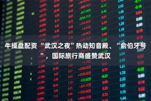 牛操盘配资 “武汉之夜”热动知音殿、“俞伯牙号”，国际旅行商盛赞武汉