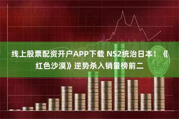 线上股票配资开户APP下载 NS2统治日本！《红色沙漠》逆势杀入销量榜前二
