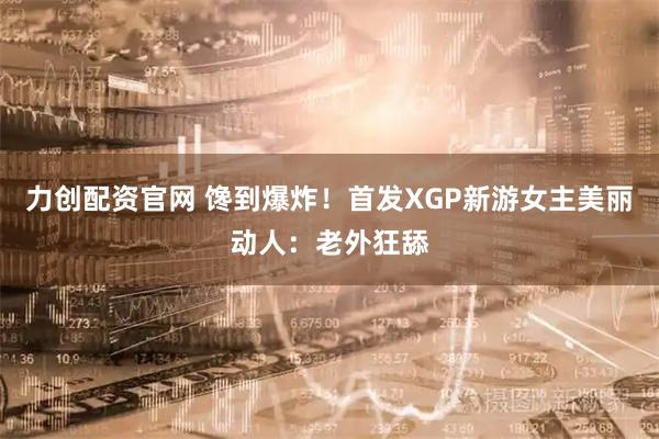 力创配资官网 馋到爆炸！首发XGP新游女主美丽动人：老外狂舔