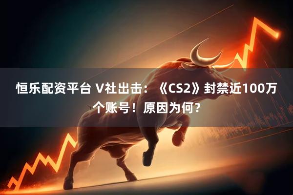 恒乐配资平台 V社出击：《CS2》封禁近100万个账号！原因为何？