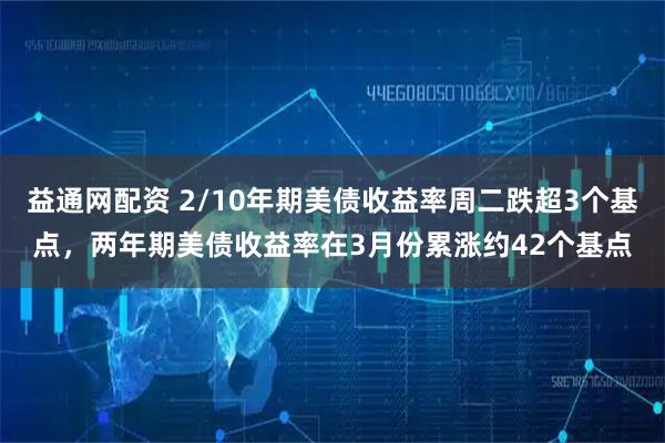 益通网配资 2/10年期美债收益率周二跌超3个基点，两年期美债收益率在3月份累涨约42个基点