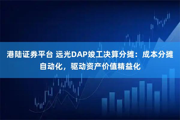 港陆证券平台 远光DAP竣工决算分摊:成本分摊自动化,驱动资产价值精益化