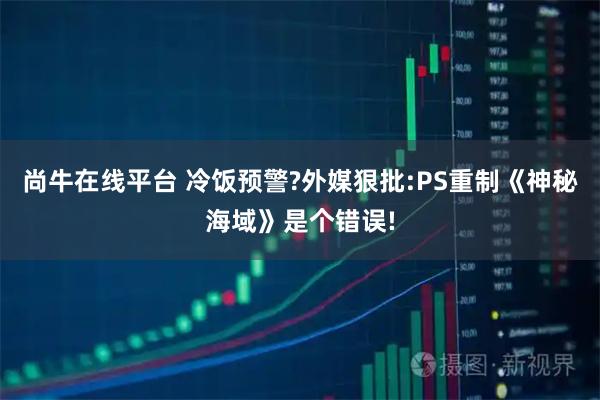 尚牛在线平台 冷饭预警?外媒狠批:PS重制《神秘海域》是个错误!