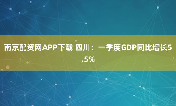 南京配资网APP下载 四川：一季度GDP同比增长5.5%