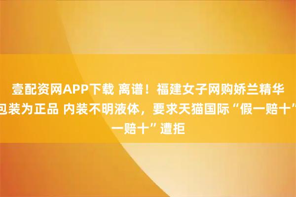 壹配资网APP下载 离谱！福建女子网购娇兰精华仅外包装为正品 内装不明液体，要求天猫国际“假一赔十”遭拒