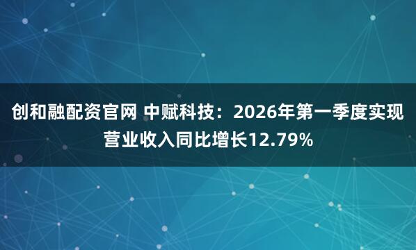 创和融配资官网 中赋科技：2026年第一季度实现营业收入同比增长12.79%