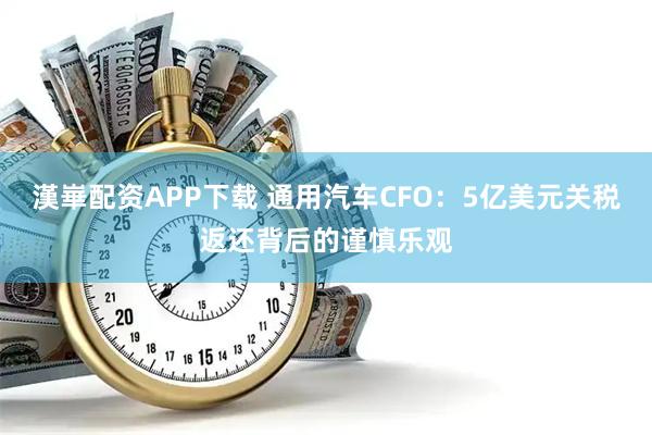 漢崋配资APP下载 通用汽车CFO：5亿美元关税返还背后的谨慎乐观