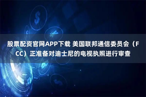 股票配资官网APP下载 美国联邦通信委员会（FCC）正准备对迪士尼的电视执照进行审查