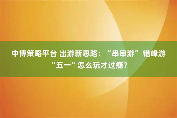 中博策略平台 出游新思路：“串串游” 错峰游“五一”怎么玩才过瘾？