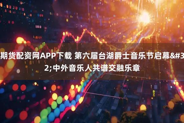 期货配资网APP下载 第六届台湖爵士音乐节启幕 中外音乐人共谱交融乐章