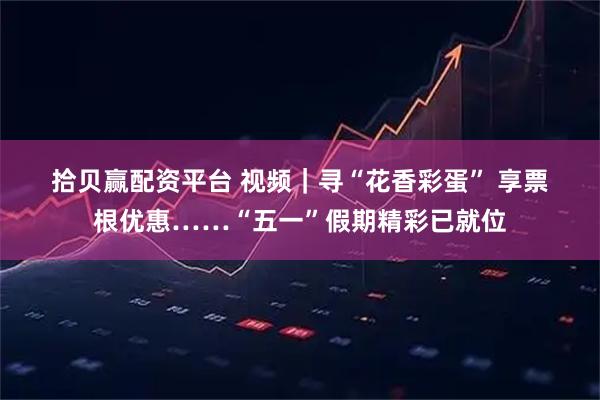 拾贝赢配资平台 视频｜寻“花香彩蛋” 享票根优惠……“五一”假期精彩已就位