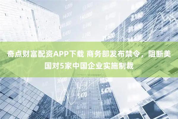 奇点财富配资APP下载 商务部发布禁令，阻断美国对5家中国企业实施制裁