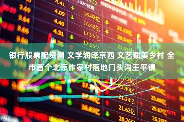 银行股票配资网 文学润泽京西 文艺赋美乡村 全市首个北京作家村落地门头沟王平镇