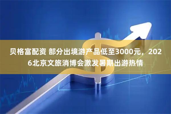 贝格富配资 部分出境游产品低至3000元，2026北京文旅消博会激发暑期出游热情