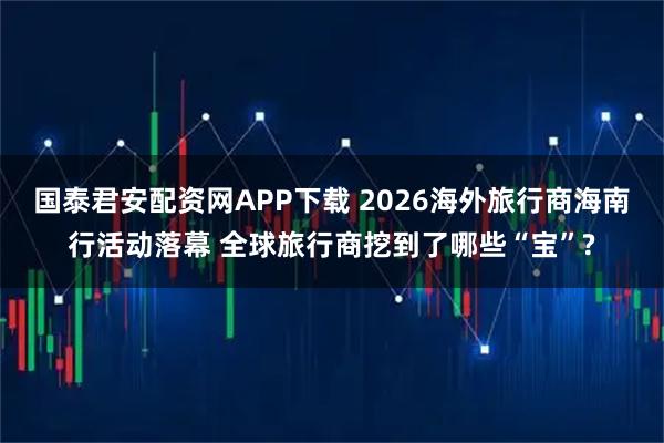国泰君安配资网APP下载 2026海外旅行商海南行活动落幕 全球旅行商挖到了哪些“宝”?