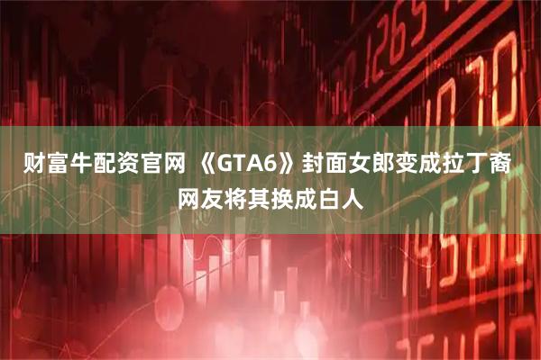 财富牛配资官网 《GTA6》封面女郎变成拉丁裔 网友将其换成白人