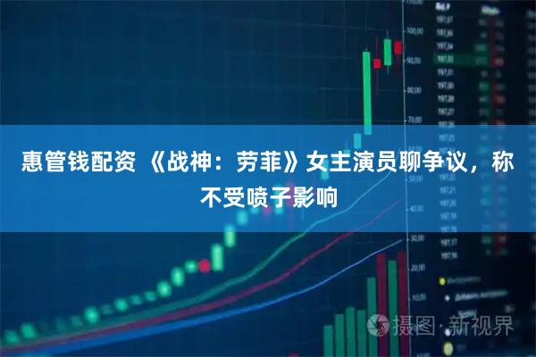 惠管钱配资 《战神：劳菲》女主演员聊争议，称不受喷子影响