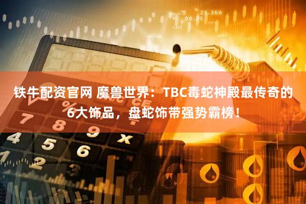 铁牛配资官网 魔兽世界：TBC毒蛇神殿最传奇的6大饰品，盘蛇饰带强势霸榜！